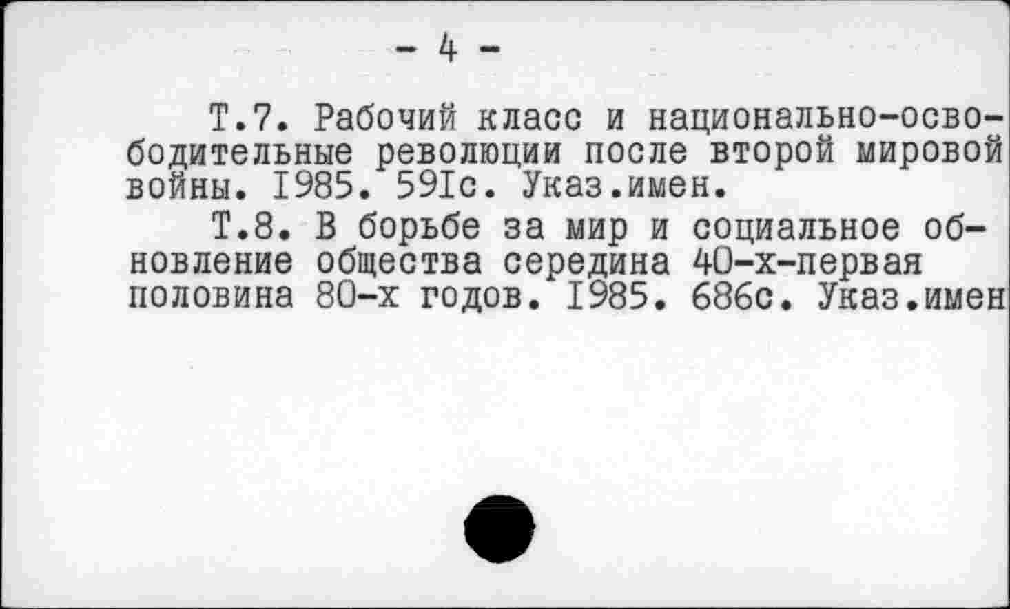 ﻿- 4 -
Т.7. Рабочий класс и национально-освободительные революции после второй мировой войны. 1985. 591с. Указ.имен.
Т.8. В борьбе за мир и социальное обновление общества середина 40-х-первая половина 80-х годов. 1985. 686с. Указ.имен